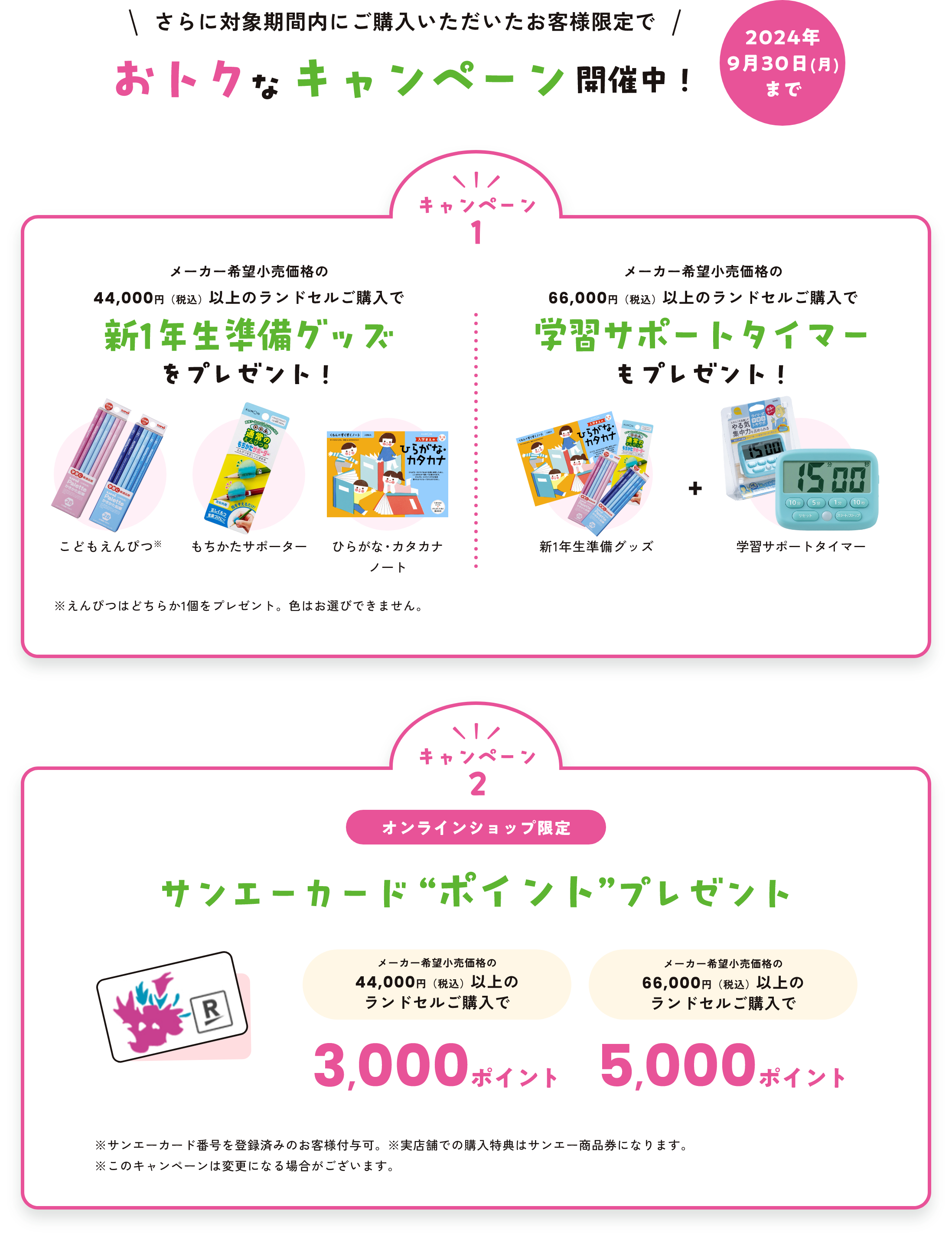 さらに対象期間内にご購入いただいたお客様限定でおトクなキャンペーン開催中！024年9月30日（月）まで　キャンペーン１メーカー希望小売価格の44,000円(税込)以上のランドセル購入で新1年生準備グッズをプレゼント！（こどもえんぴつ、もちかたサポーター、ひらがな・カタカナノート）　メーカー希望小売価格の66,000円(税込)以上のランドセル購入で学習サポートタイマーもプレゼント（新1年生準備グッズ＋学習サポートタイマー）※えんぴつはどちらか1個をプレゼント。色はお選びできません。　キャンペーン２オンラインショップ限定サンエーカード “ポイント”プレゼント　メーカー希望小売価格の44,000円(税込)以上のランドセル購入で3,000ポイント　メーカー希望小売価格の66,000円(税込)以上のランドセル購入で5,000ポイント　※サンエーカード番号を登録済みのお客様付与可。※実店舗での購入特典はサンエー商品券になります。※このキャンペーンは変更になる場合がございます。