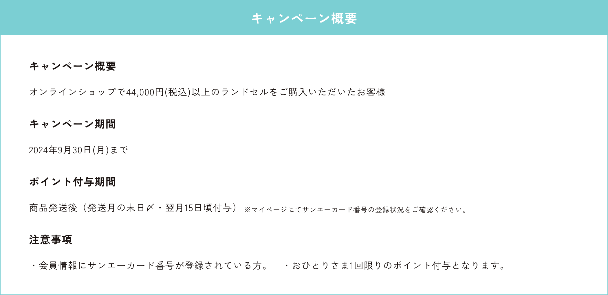 キャンペーン概要オンラインショップで44,000円(税込)以上のランドセルをご購入いただいたお客様　キャンペーン期間2024年9月30日(月)まで　ポイント付与期間商品発送後（発送月の末日〆・翌月15日頃付与）　注意事項・会員情報にサンエーカード番号が登録されている方。・おひとりさま1回限りのポイント付与となります。