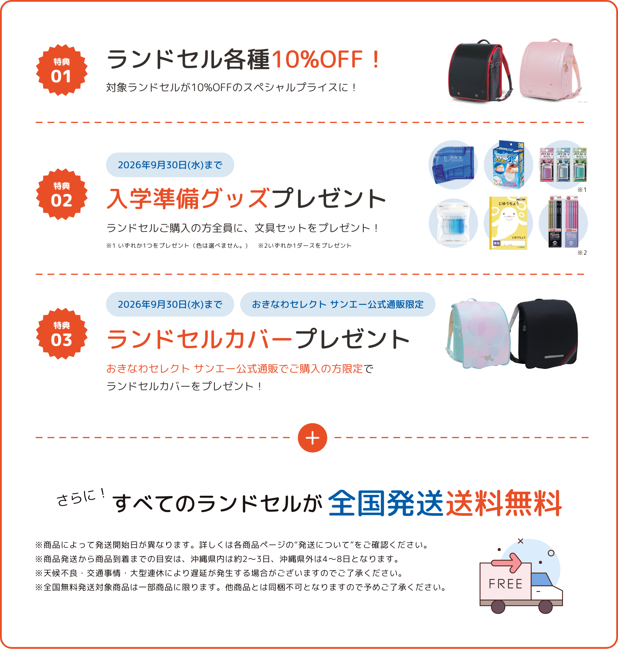 特典01 ランドセル各種10%OFF！ 対象ランドセルが10%OFFのスペシャルプライスに！ 特典02 2026年9月30日(水)まで 入学準備グッズプレゼント ランドセルご購入の方全員に、文具セットをプレゼント！ 特典03 2026年9月30日(水)まで オンラインショップ限定 ランドセルカバープレゼント オンラインでご購入の方限定でランドセルカバーをプレゼント！ さらに！すべてのランドセルが全国発送送料無料 ※商品によって発送開始日が異なります。詳しくは各商品ページの“発送について”をご確認ください。 ※商品発送から商品到着までの目安は、沖縄県内は約2〜3日、沖縄県外は4〜8日となります。 ※天候不良・交通事情・大型連休により遅延が発生する場合がございますのでご了承ください。 ※全国無料発送対象商品は一部商品に限ります。他商品とは同梱不可となりますので予めご了承ください。