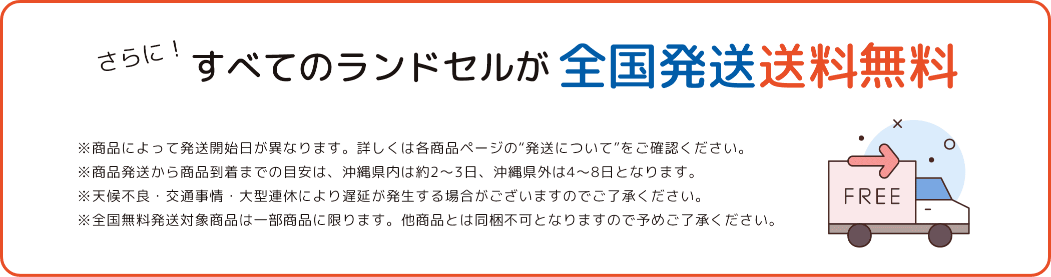 さらに！すべてのランドセルが全国発送送料無料 ※商品によって発送開始日が異なります。詳しくは各商品ページの“発送について”をご確認ください。 ※商品発送から商品到着までの目安は、沖縄県内は約2〜3日、沖縄県外は4〜8日となります。 ※天候不良・交通事情・大型連休により遅延が発生する場合がございますのでご了承ください。 ※全国無料発送対象商品は一部商品に限ります。他商品とは同梱不可となりますので予めご了承ください。