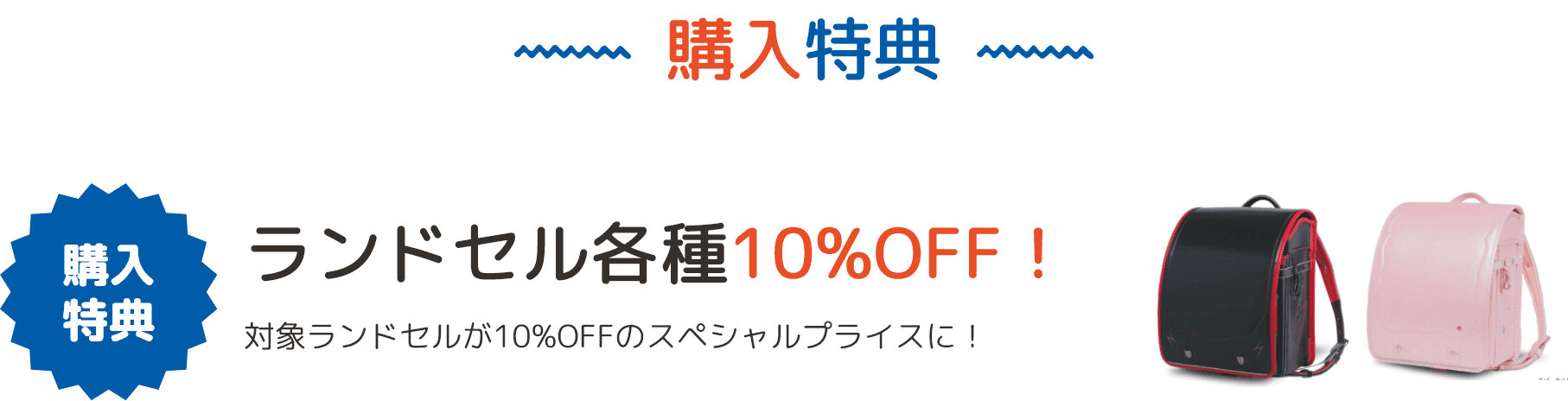 購入特典 ランドセル各種10%OFF！ 対象ランドセルが10%OFFのスペシャルプライスに！