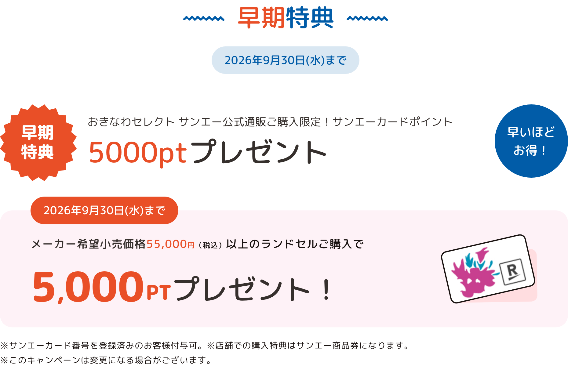 早期特典 2026年9月30日(水)まで オンラインストアご購入限定！サンエーカードポイント 5000ptプレゼント 早いほどお得！ 2026年9月30日(水)まで メーカー希望小売価格55,000円（税込）以上のランドセルご購入で 5,000PTプレゼント！ ※サンエーカード番号を登録済みのお客様付与可。 ※実店舗での購入特典はサンエー商品券になります。※このキャンペーンは変更になる場合がございます。